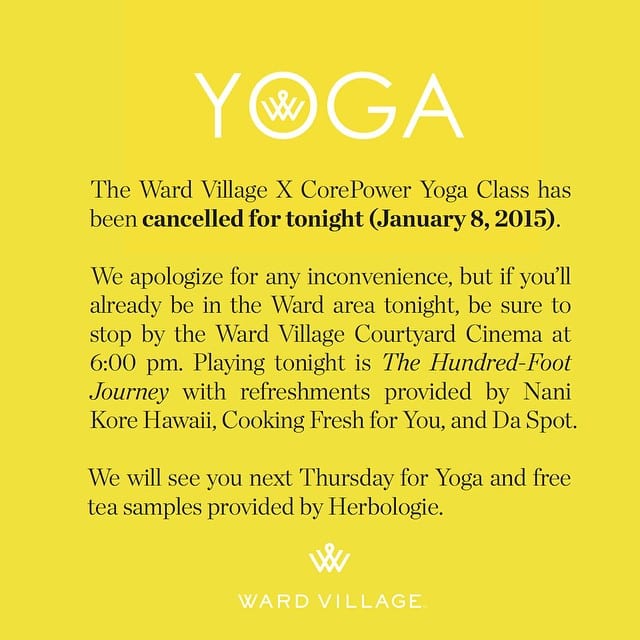 The Ward Village X CorePower Yoga – Honolulu Yoga Class has been cancelled for tonight (1/8). We apologize for any inconvenience, but if you’ll already be in the Ward area tonight, be sure to stop by the Ward Village Courtyard Cinema at 6:00 pm. Playing tonight is The Hundred-Foot Journey with refreshments provided by Nani Kore Hawaii, Cooking Fresh for You, and Da Spot Health Food & Juices. We will see you next Thursday for the regularly scheduled Yoga and free tea samples provided by Herbologie Studio.